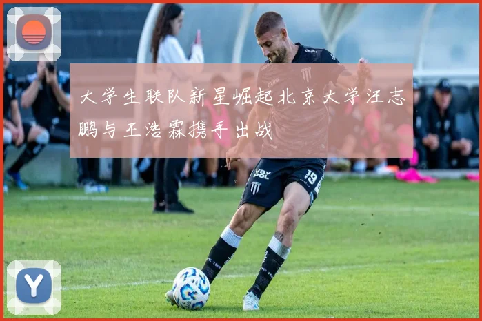 大学生联队新星崛起北京大学汪志鹏与王浩霖携手出战