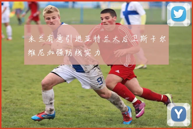 米兰有意引进亚特兰大后卫斯卡尔维尼加强防线实力